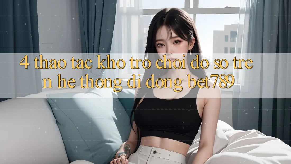 4. Thao tác Kho Trò chơi Đồ sộ Trên Hệ thống di động bet789