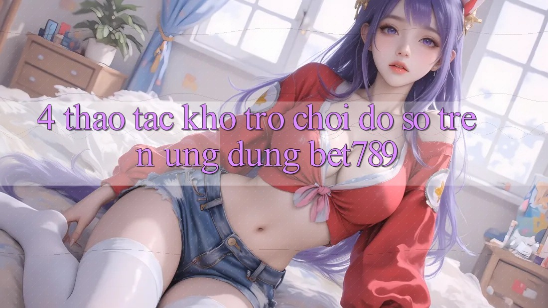 4. Thao tác Kho Trò chơi Đồ Sộ Trên Ứng dụng bet789 4. Thao tác Kho Trò chơi Đồ Sộ Trên Ứng dụng bet789