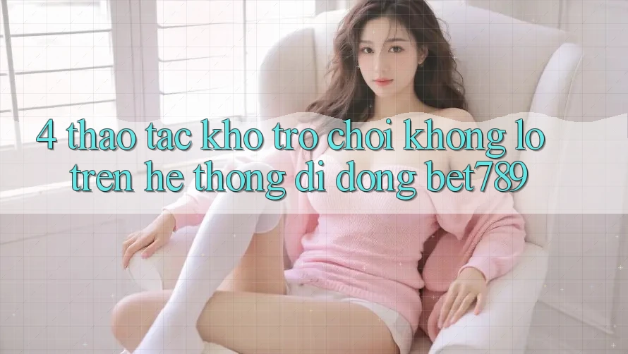 4. Thao tác Kho Trò chơi Khổng lồ Trên Hệ thống di động bet789 4. Thao tác Kho Trò chơi Khổng lồ Trên Hệ thống di động bet789