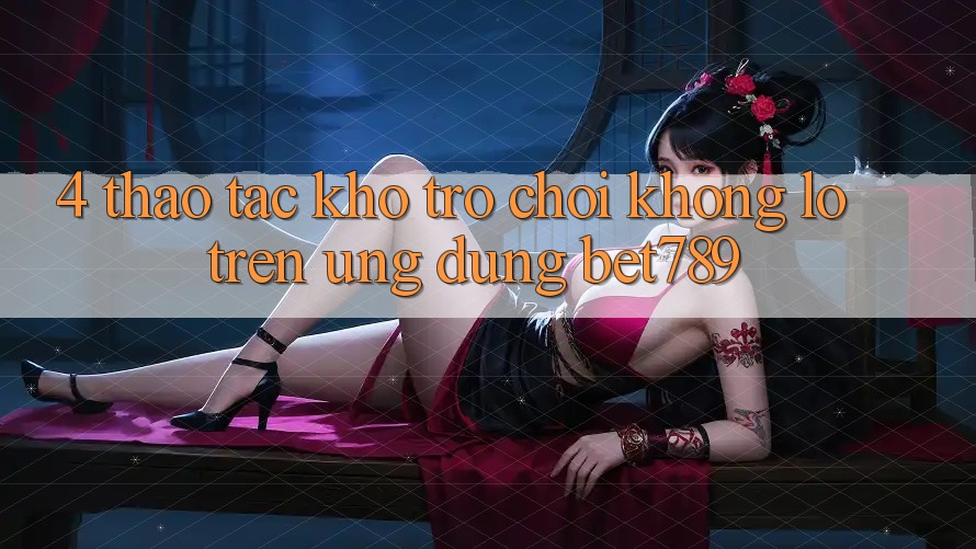 4. Thao tác Kho Trò chơi Khổng lồ Trên Ứng dụng bet789 4. Thao tác Kho Trò chơi Khổng lồ Trên Ứng dụng bet789