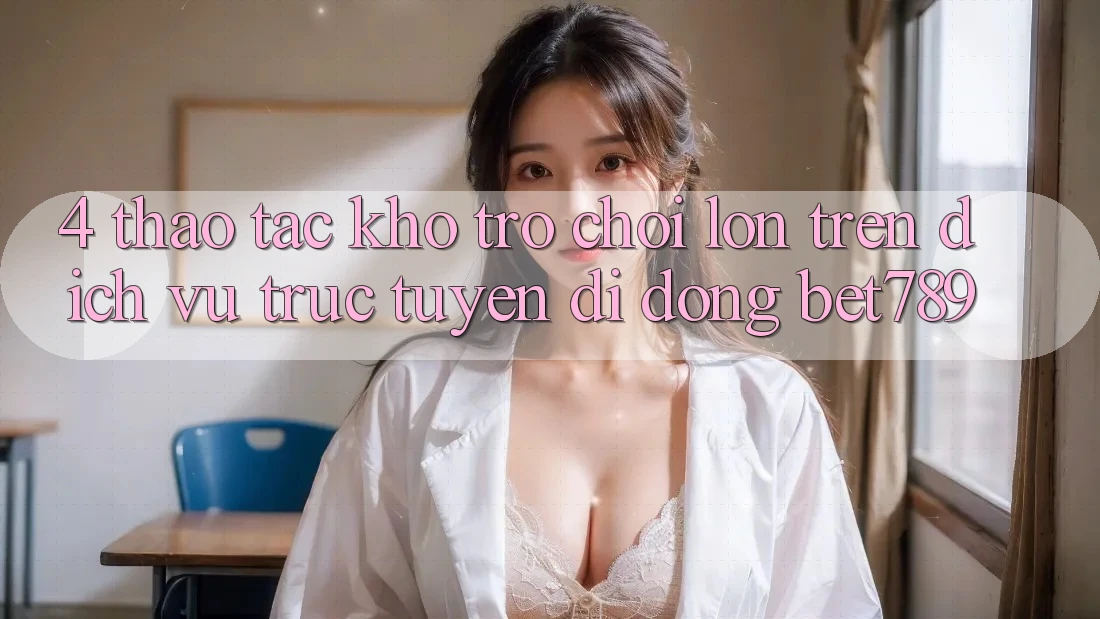 4. Thao tác Kho Trò chơi Lớn Trên Dịch vụ trực tuyến di động bet789 4. Thao tác Kho Trò chơi Lớn Trên Dịch vụ trực tuyến di động bet789