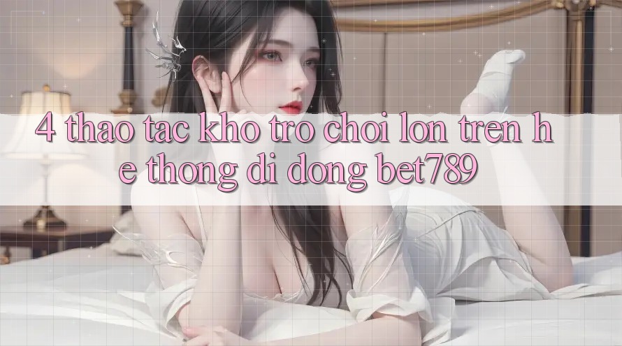 4. Thao tác Kho Trò chơi Lớn Trên Hệ thống di động bet789