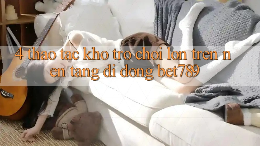 4. Thao tác Kho Trò chơi Lớn Trên Nền tảng di động bet789