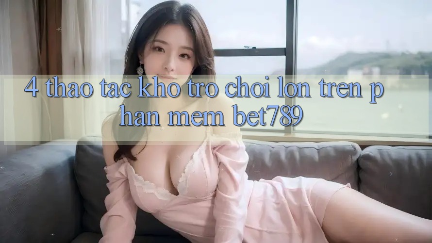 4. Thao tác Kho Trò chơi Lớn Trên Phần mềm bet789 4. Thao tác Kho Trò chơi Lớn Trên Phần mềm bet789