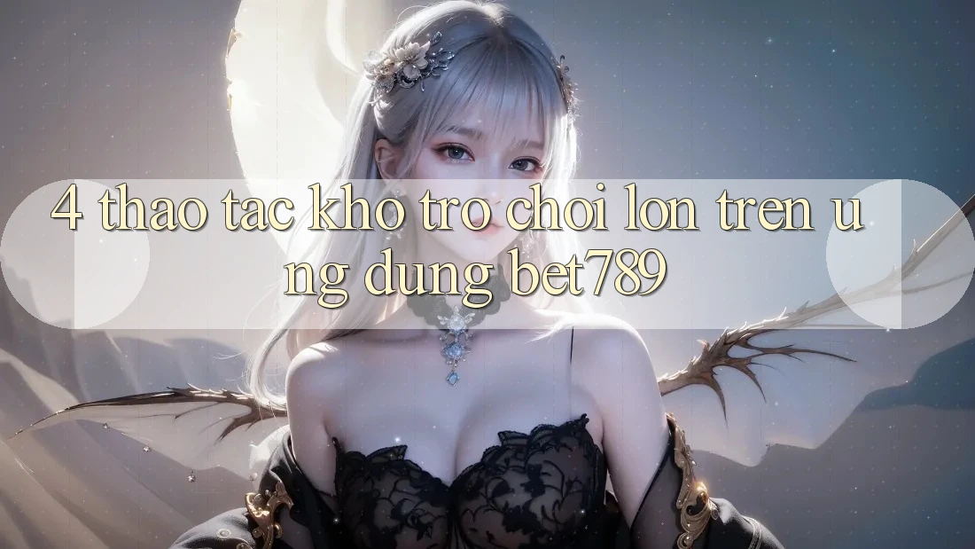 4. Thao tác Kho Trò chơi Lớn Trên Ứng dụng bet789 4. Thao tác Kho Trò chơi Lớn Trên Ứng dụng bet789