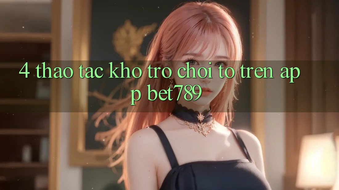 4. Thao tác Kho Trò chơi To Trên App bet789 4. Thao tác Kho Trò chơi To Trên App bet789