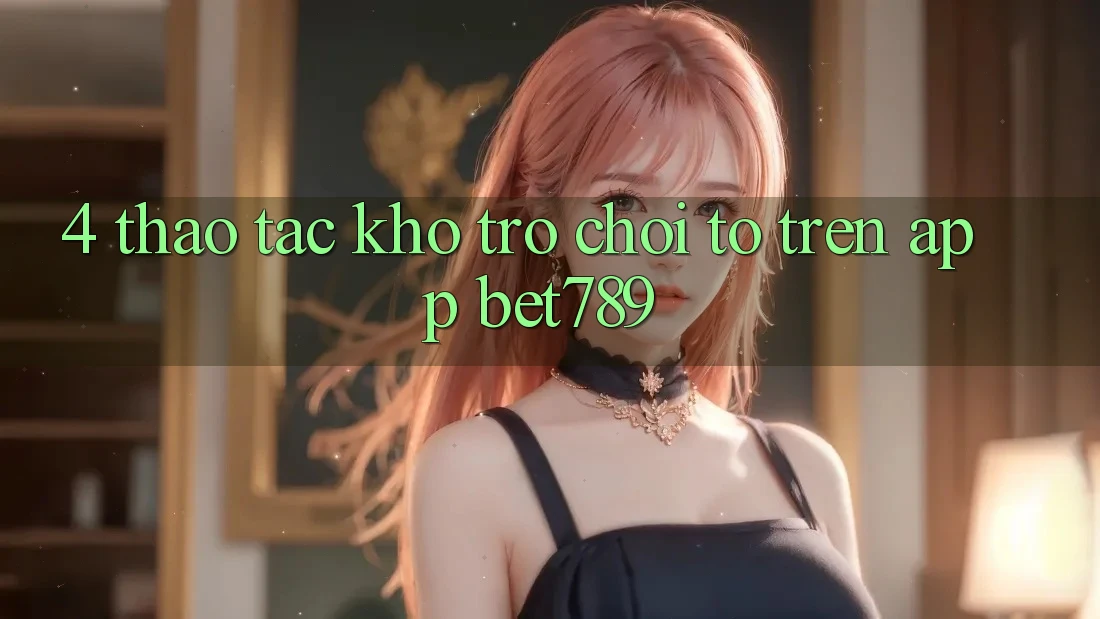 4. Thao tác Kho Trò chơi To Trên App bet789 4. Thao tác Kho Trò chơi To Trên App bet789