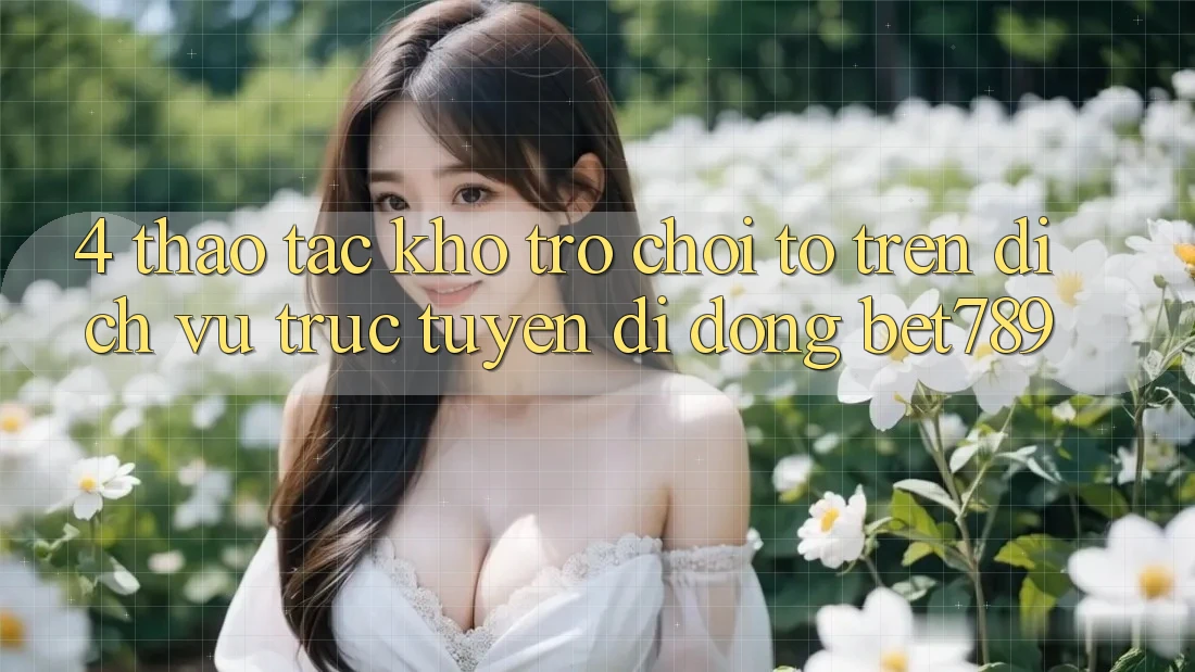 4. Thao tác Kho Trò chơi To Trên Dịch vụ trực tuyến di động bet789 4. Thao tác Kho Trò chơi To Trên Dịch vụ trực tuyến di động bet789