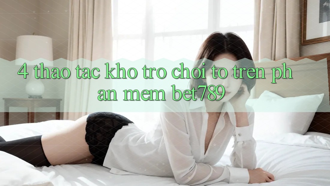 4. Thao tác Kho Trò chơi To Trên Phần mềm bet789 4. Thao tác Kho Trò chơi To Trên Phần mềm bet789