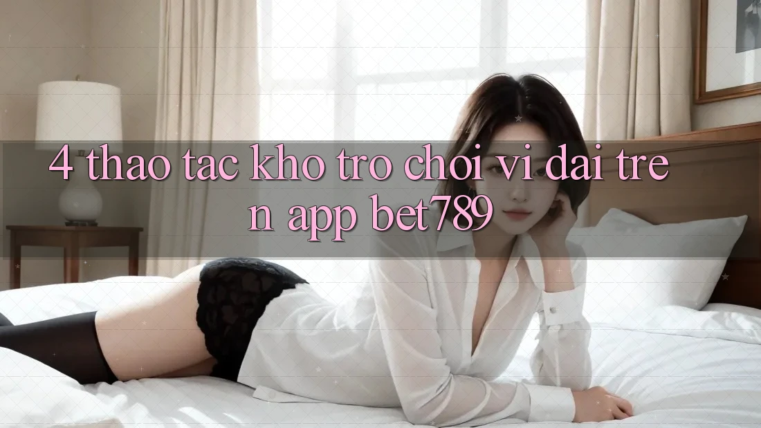4. Thao tác Kho Trò chơi Vĩ đại Trên App bet789 4. Thao tác Kho Trò chơi Vĩ đại Trên App bet789