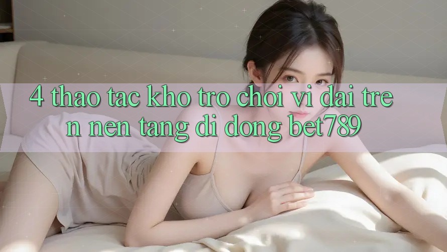 4. Thao tác Kho Trò chơi Vĩ đại Trên Nền tảng di động bet789 4. Thao tác Kho Trò chơi Vĩ đại Trên Nền tảng di động bet789