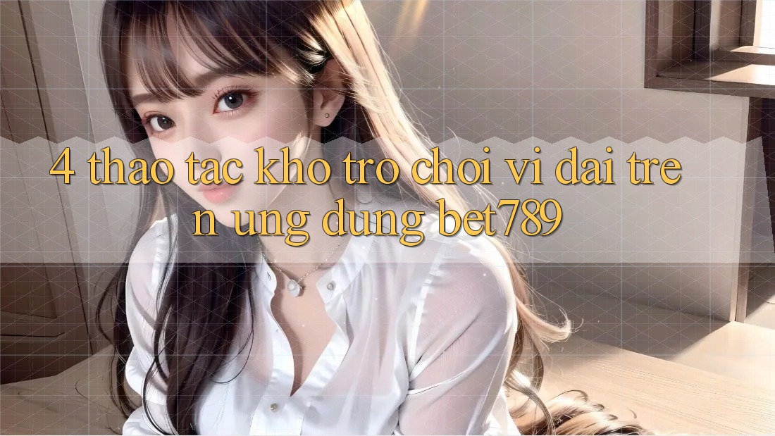 4. Thao tác Kho Trò chơi Vĩ đại Trên Ứng dụng bet789 4. Thao tác Kho Trò chơi Vĩ đại Trên Ứng dụng bet789