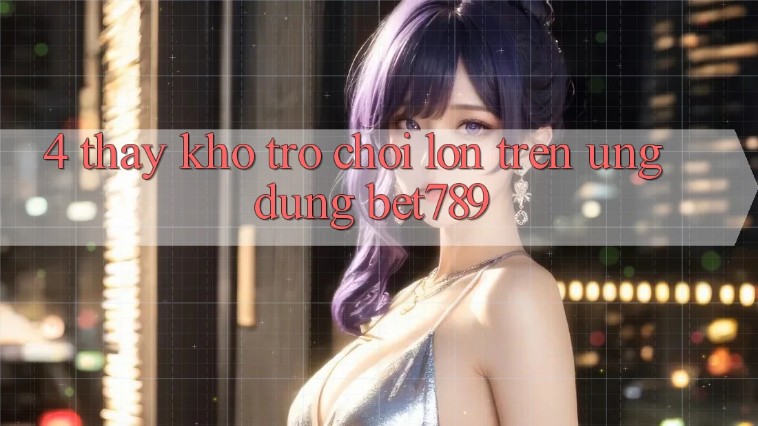 4. Thấy Kho Trò chơi Lớn Trên Ứng dụng bet789 4. Thấy Kho Trò chơi Lớn Trên Ứng dụng bet789