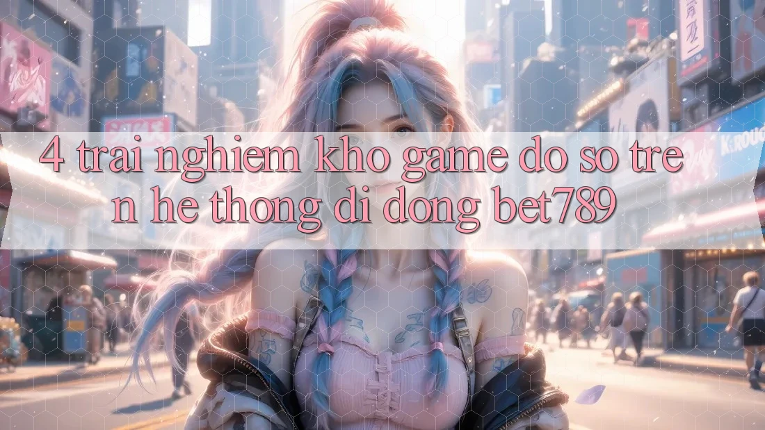 4. Trải nghiệm Kho Game Đồ Sộ Trên Hệ thống di động bet789 4. Trải nghiệm Kho Game Đồ Sộ Trên Hệ thống di động bet789