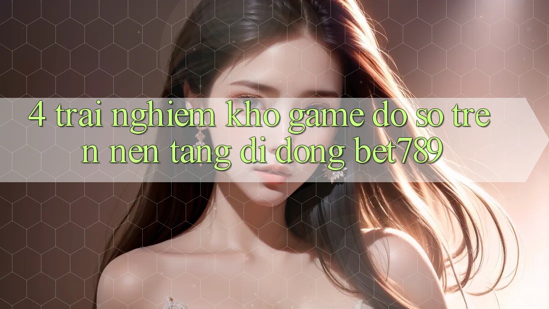4. Trải nghiệm Kho Game Đồ Sộ Trên Nền tảng di động bet789 4. Trải nghiệm Kho Game Đồ Sộ Trên Nền tảng di động bet789