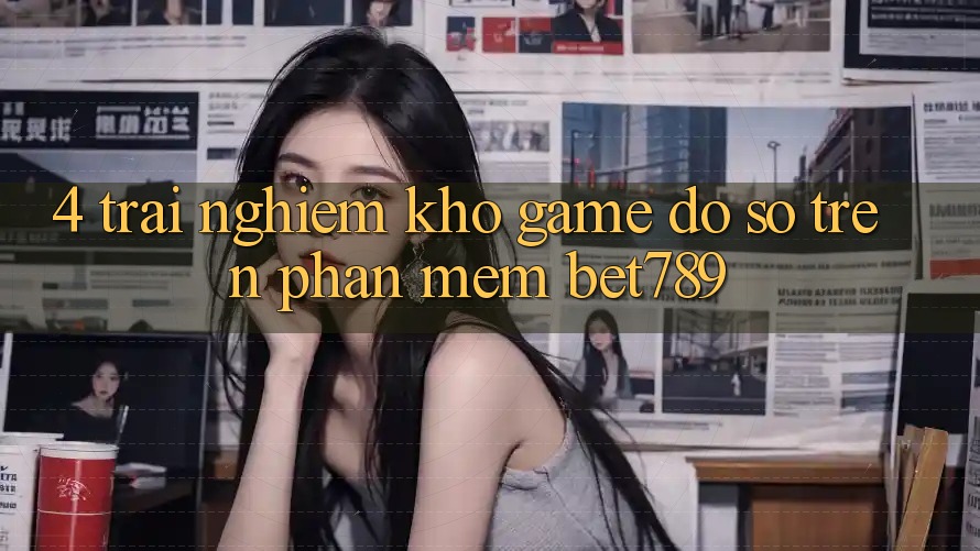 4. Trải nghiệm Kho Game Đồ Sộ Trên Phần mềm bet789 4. Trải nghiệm Kho Game Đồ Sộ Trên Phần mềm bet789