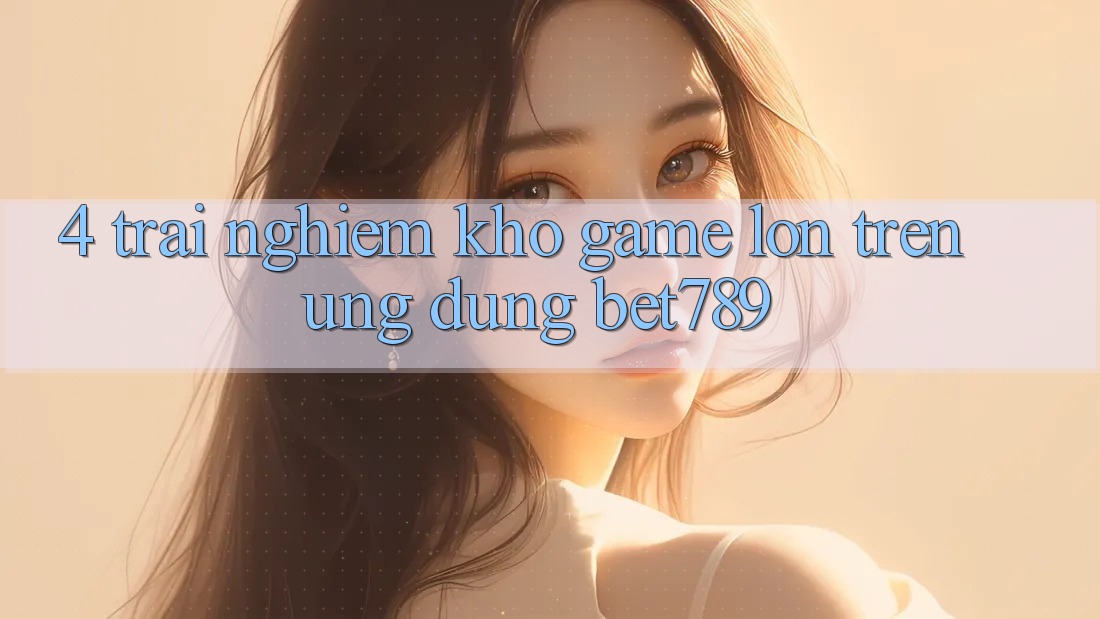 4. Trải nghiệm Kho Game Lớn Trên Ứng dụng bet789 4. Trải nghiệm Kho Game Lớn Trên Ứng dụng bet789