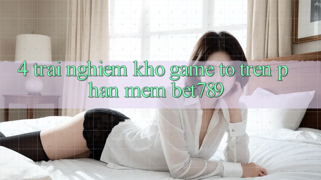 4. Trải nghiệm Kho Game To Trên Phần mềm bet789 4. Trải nghiệm Kho Game To Trên Phần mềm bet789