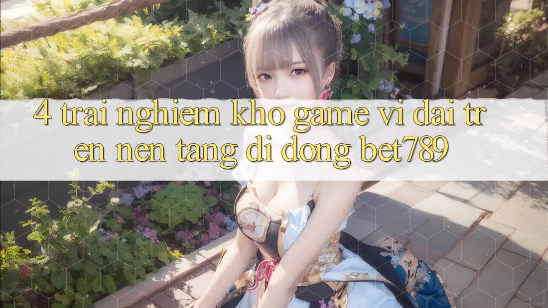 4. Trải nghiệm Kho Game Vĩ đại Trên Nền tảng di động bet789 4. Trải nghiệm Kho Game Vĩ đại Trên Nền tảng di động bet789