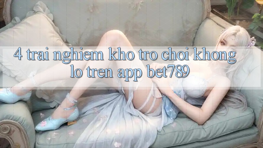 4. Trải nghiệm Kho Trò chơi Khổng lồ Trên App bet789 4. Trải nghiệm Kho Trò chơi Khổng lồ Trên App bet789