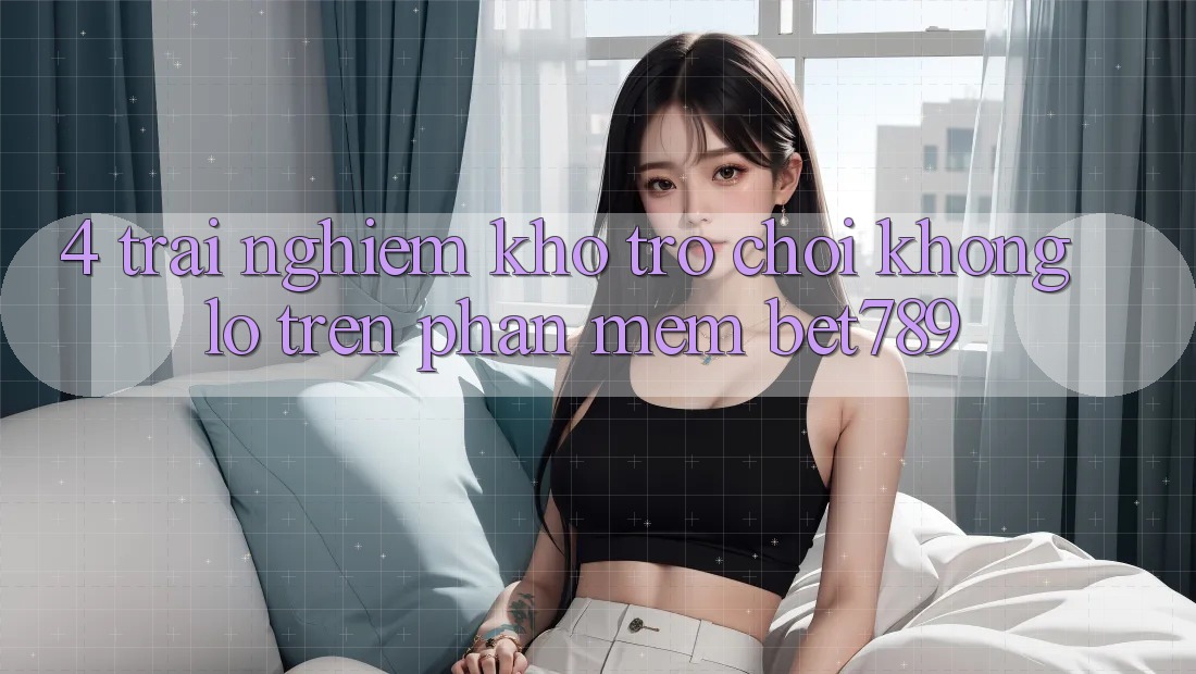 4. Trải nghiệm Kho Trò chơi Khổng lồ Trên Phần mềm bet789 4. Trải nghiệm Kho Trò chơi Khổng lồ Trên Phần mềm bet789