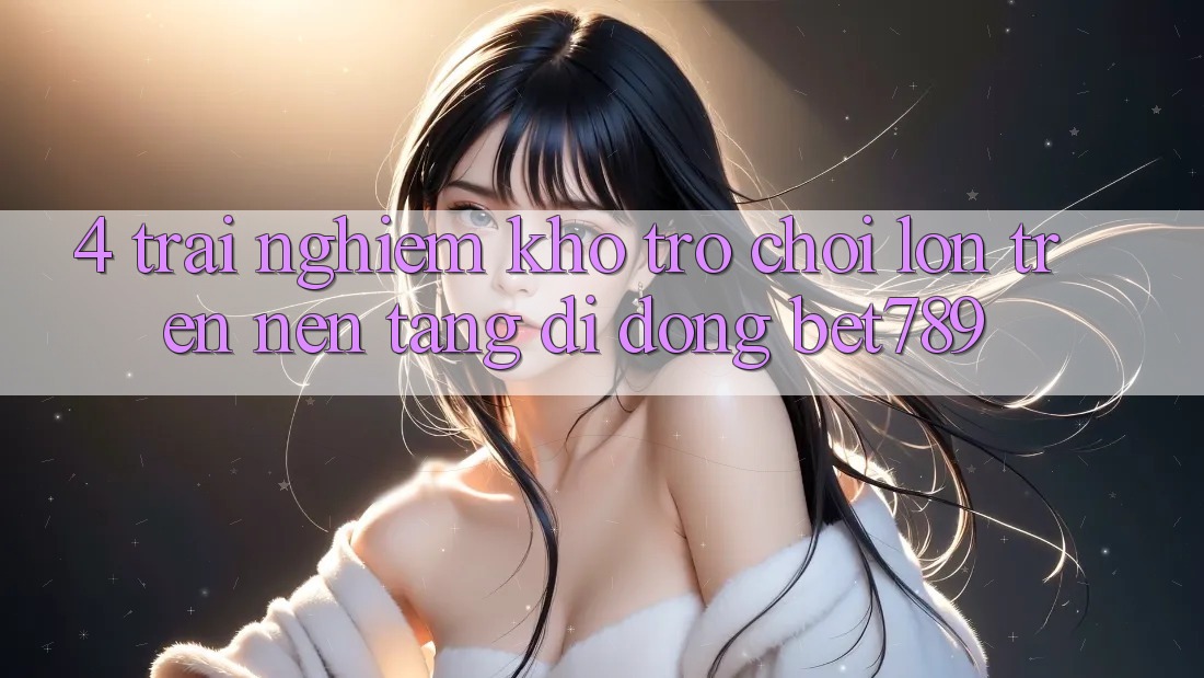 4. Trải nghiệm Kho Trò chơi Lớn Trên Nền tảng di động bet789 4. Trải nghiệm Kho Trò chơi Lớn Trên Nền tảng di động bet789