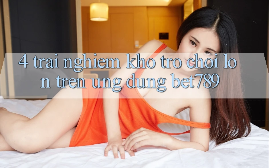 4. Trải nghiệm Kho Trò chơi Lớn Trên Ứng dụng bet789 4. Trải nghiệm Kho Trò chơi Lớn Trên Ứng dụng bet789