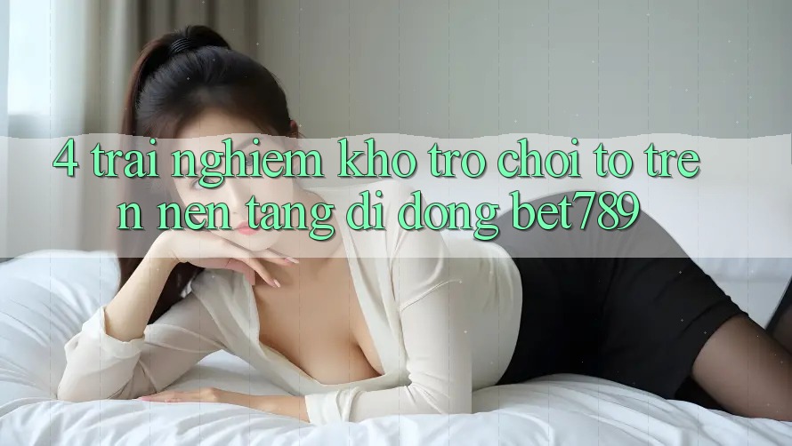 4. Trải nghiệm Kho Trò chơi To Trên Nền tảng di động bet789 4. Trải nghiệm Kho Trò chơi To Trên Nền tảng di động bet789