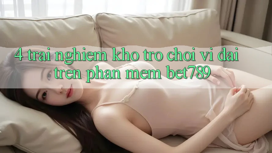 4. Trải nghiệm Kho Trò chơi Vĩ đại Trên Phần mềm bet789 4. Trải nghiệm Kho Trò chơi Vĩ đại Trên Phần mềm bet789