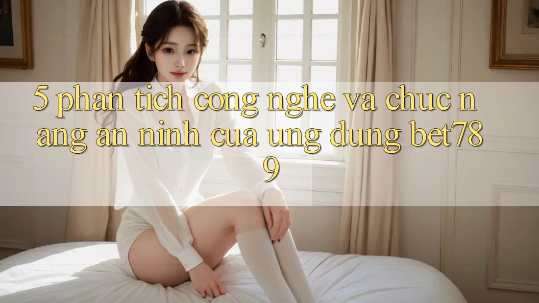 5. Phân Tích Công Nghệ Và Chức năng An ninh Của Ứng Dụng bet789 5. Phân Tích Công Nghệ Và Chức năng An ninh Của Ứng Dụng bet789