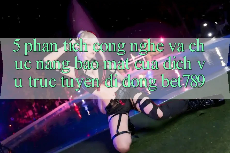 5. Phân Tích Công Nghệ Và Chức năng Bảo Mật Của Dịch vụ trực tuyến di động bet789