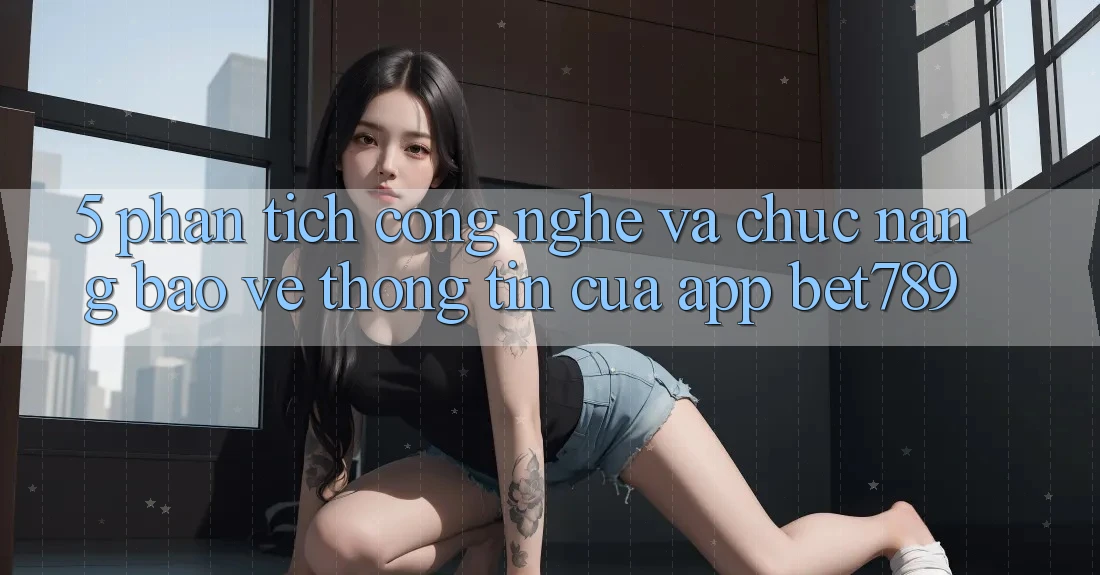 5. Phân Tích Công Nghệ Và Chức năng Bảo vệ thông tin Của App bet789 5. Phân Tích Công Nghệ Và Chức năng Bảo vệ thông tin Của App bet789