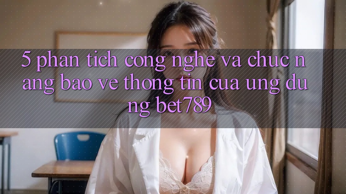 5. Phân Tích Công Nghệ Và Chức năng Bảo vệ thông tin Của Ứng Dụng bet789 5. Phân Tích Công Nghệ Và Chức năng Bảo vệ thông tin Của Ứng Dụng bet789
