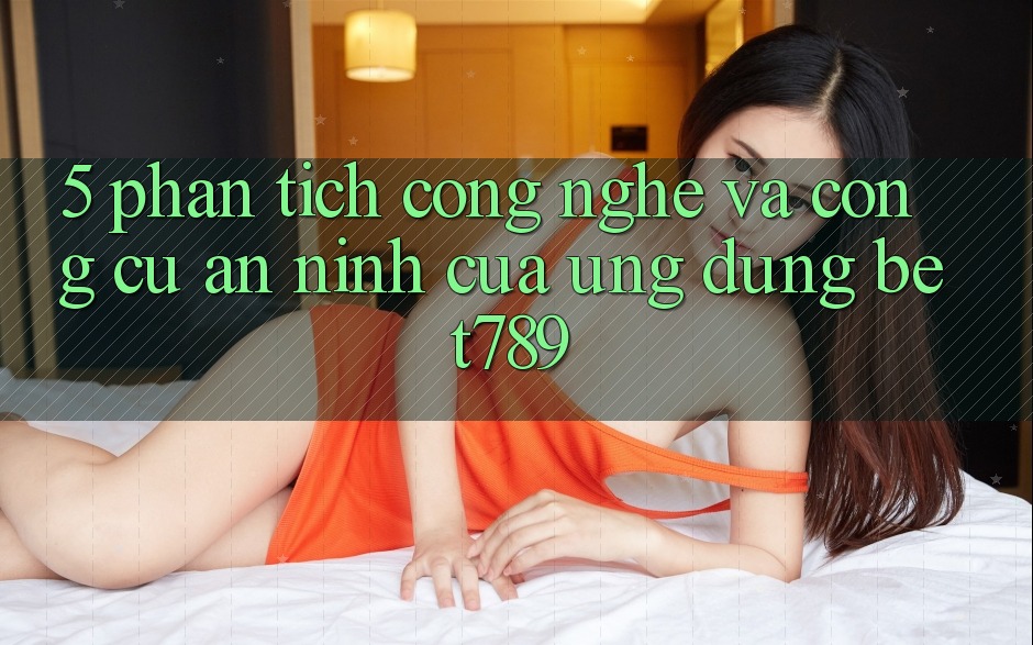 5. Phân Tích Công Nghệ Và Công cụ An ninh Của Ứng Dụng bet789