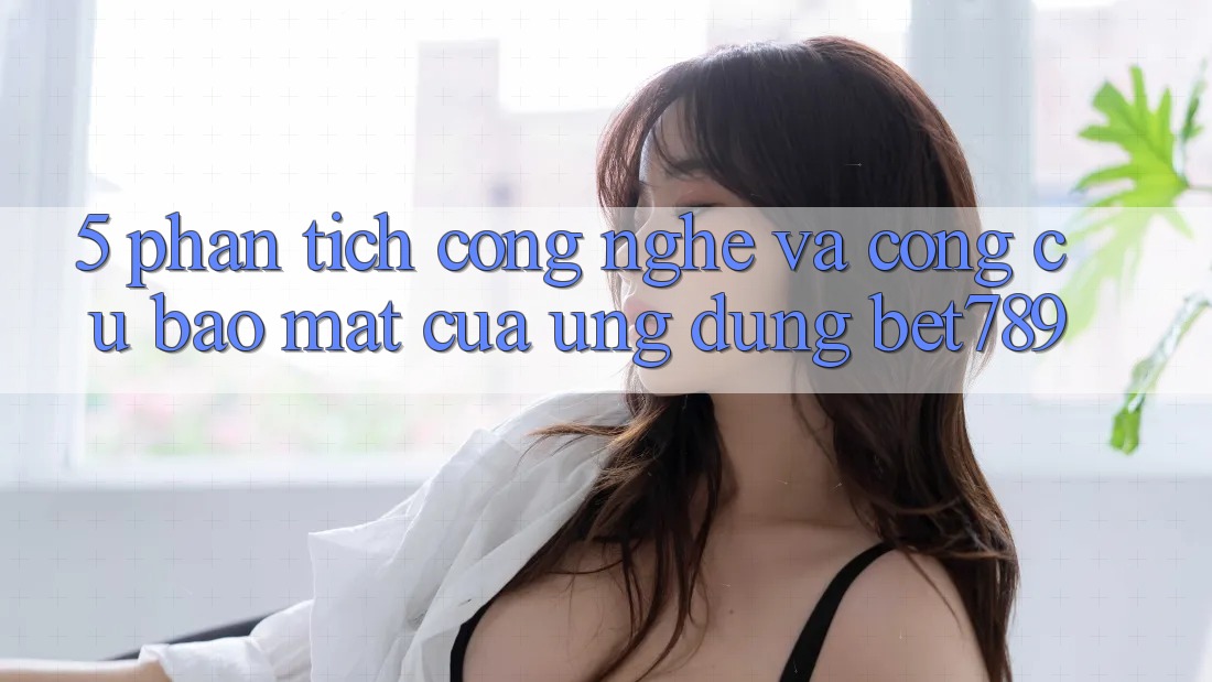 5. Phân Tích Công Nghệ Và Công cụ Bảo Mật Của Ứng Dụng bet789 5. Phân Tích Công Nghệ Và Công cụ Bảo Mật Của Ứng Dụng bet789