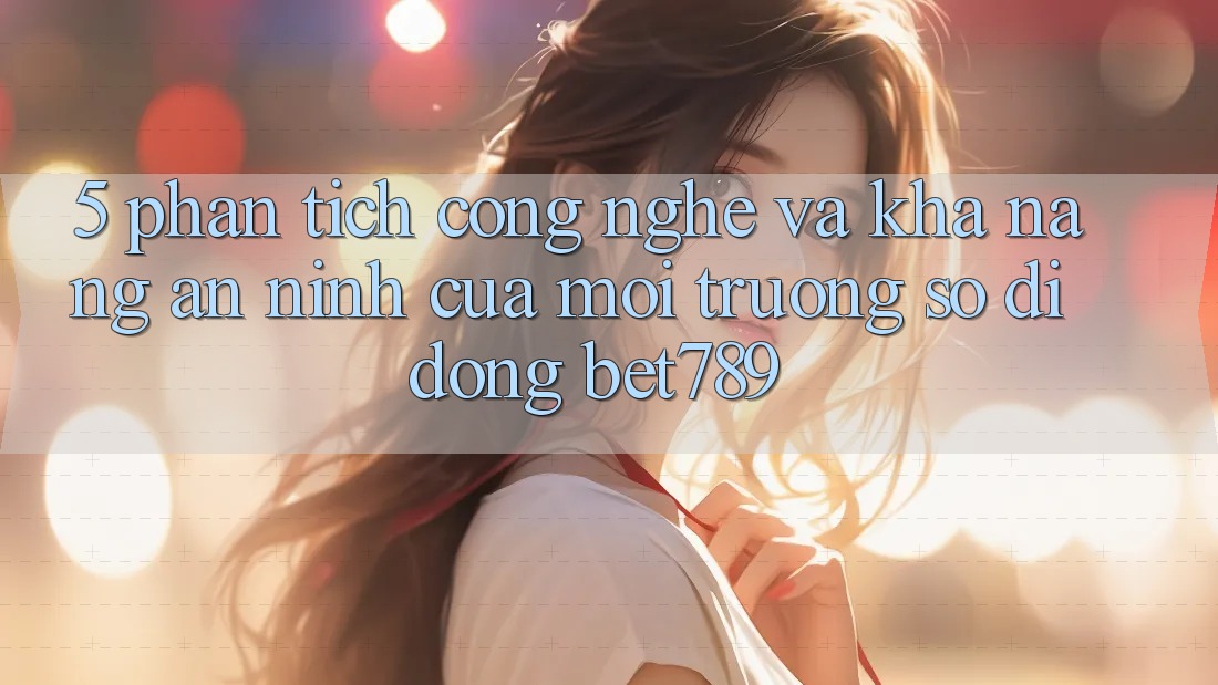 5. Phân Tích Công Nghệ Và Khả năng An ninh Của Môi trường số di động bet789 5. Phân Tích Công Nghệ Và Khả năng An ninh Của Môi trường số di động bet789