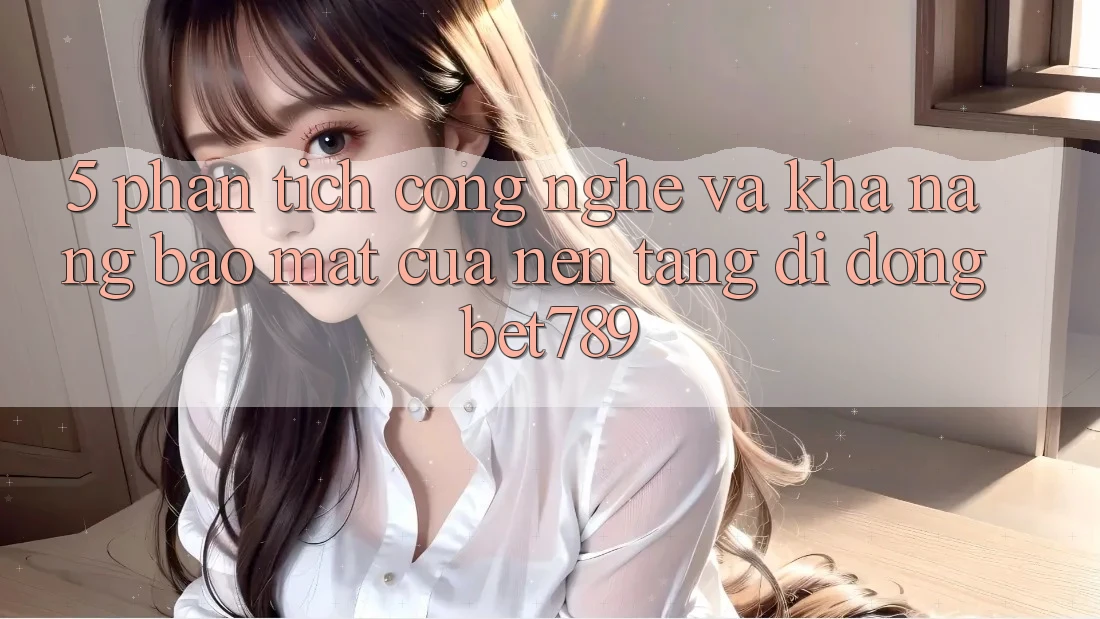 5. Phân Tích Công Nghệ Và Khả năng Bảo Mật Của Nền tảng di động bet789