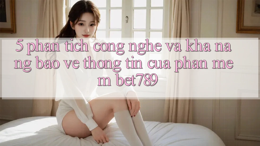 5. Phân Tích Công Nghệ Và Khả năng Bảo vệ thông tin Của Phần mềm bet789