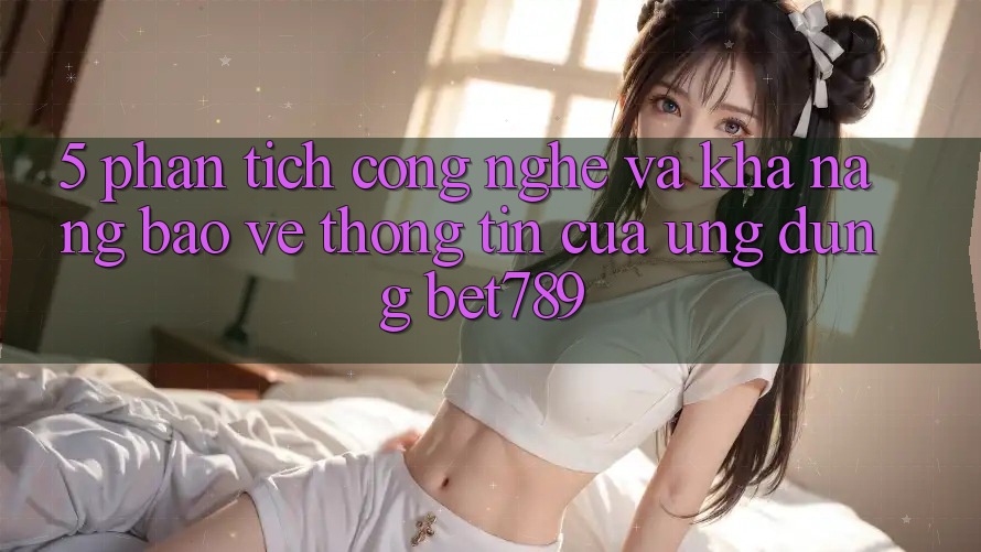 5. Phân Tích Công Nghệ Và Khả năng Bảo vệ thông tin Của Ứng Dụng bet789 5. Phân Tích Công Nghệ Và Khả năng Bảo vệ thông tin Của Ứng Dụng bet789
