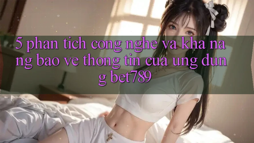 5. Phân Tích Công Nghệ Và Khả năng Bảo vệ thông tin Của Ứng Dụng bet789