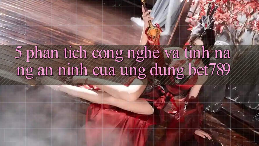 5. Phân Tích Công Nghệ Và Tính Năng An ninh Của Ứng Dụng bet789