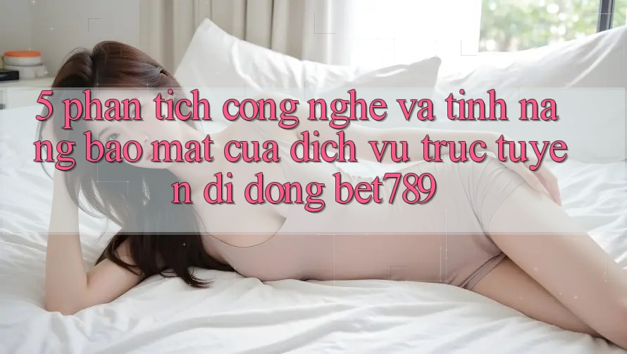 5. Phân Tích Công Nghệ Và Tính Năng Bảo Mật Của Dịch vụ trực tuyến di động bet789 5. Phân Tích Công Nghệ Và Tính Năng Bảo Mật Của Dịch vụ trực tuyến di động bet789