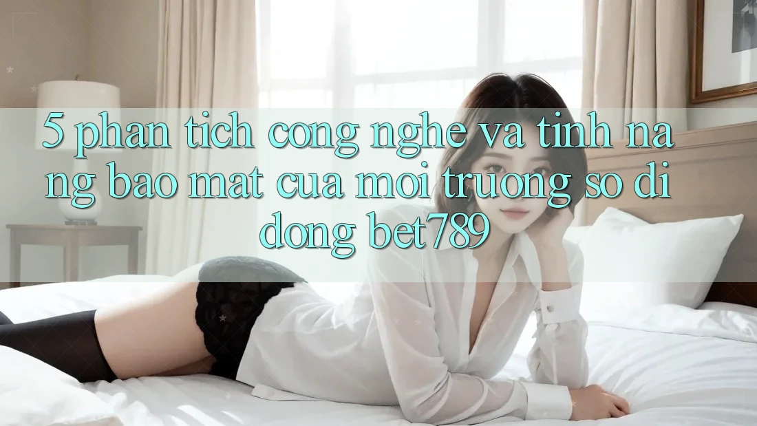 5. Phân Tích Công Nghệ Và Tính Năng Bảo Mật Của Môi trường số di động bet789 5. Phân Tích Công Nghệ Và Tính Năng Bảo Mật Của Môi trường số di động bet789