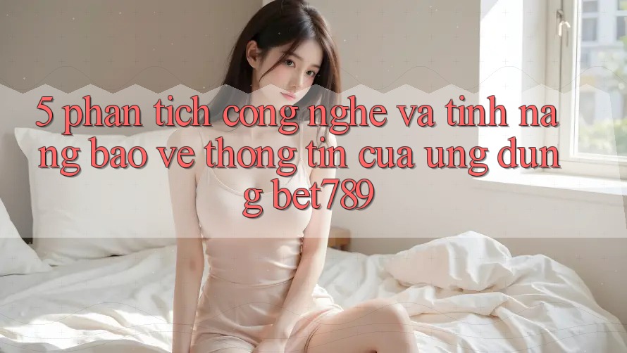 5. Phân Tích Công Nghệ Và Tính Năng Bảo vệ thông tin Của Ứng Dụng bet789