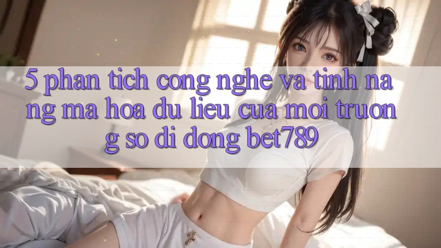 5. Phân Tích Công Nghệ Và Tính Năng Mã hóa dữ liệu Của Môi trường số di động bet789