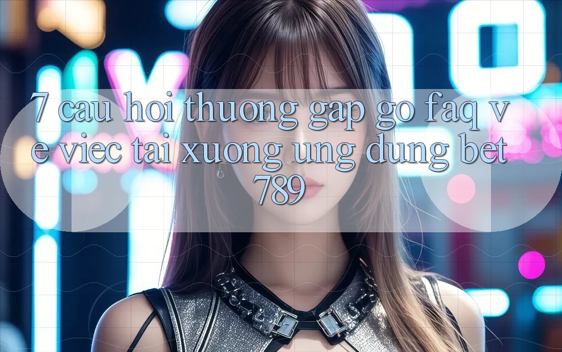 7. Câu Hỏi Thường Gặp gỡ (FAQ) Về Việc Tải xuống Ứng dụng bet789