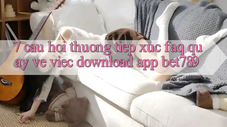7. Câu Hỏi Thường Tiếp xúc (FAQ) Quay về Việc Download App bet789