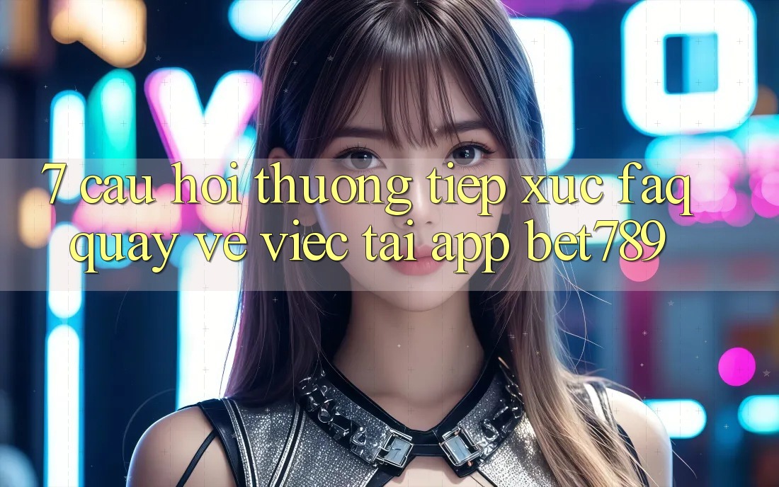 7. Câu Hỏi Thường Tiếp xúc (FAQ) Quay về Việc Tải App bet789