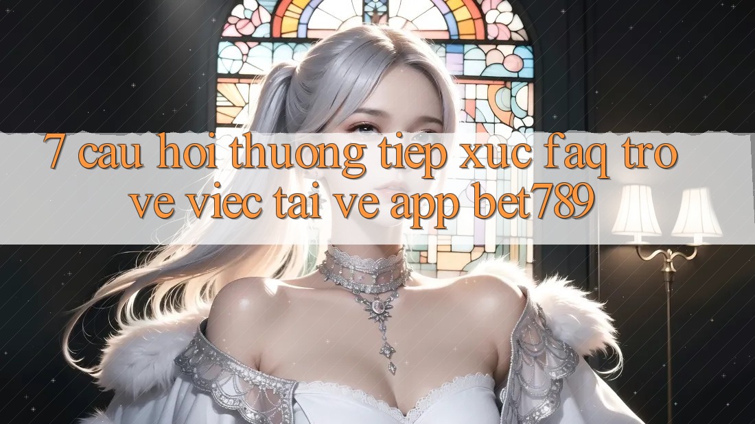 7. Câu Hỏi Thường Tiếp xúc (FAQ) Trở về Việc Tải về App bet789