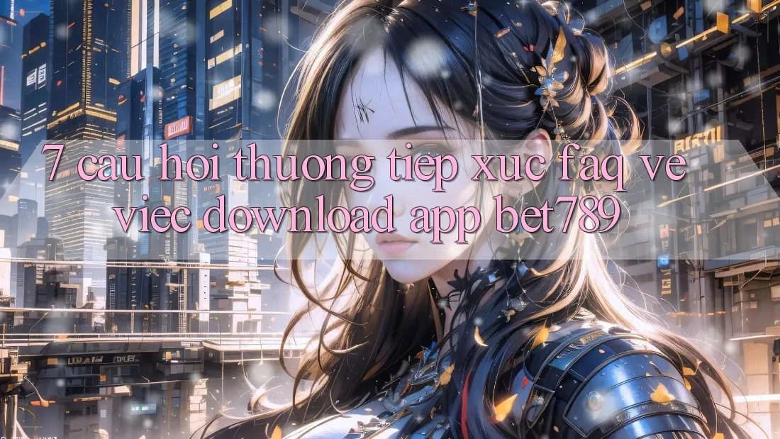 7. Câu Hỏi Thường Tiếp xúc (FAQ) Về Việc Download App bet789 7. Câu Hỏi Thường Tiếp xúc (FAQ) Về Việc Download App bet789